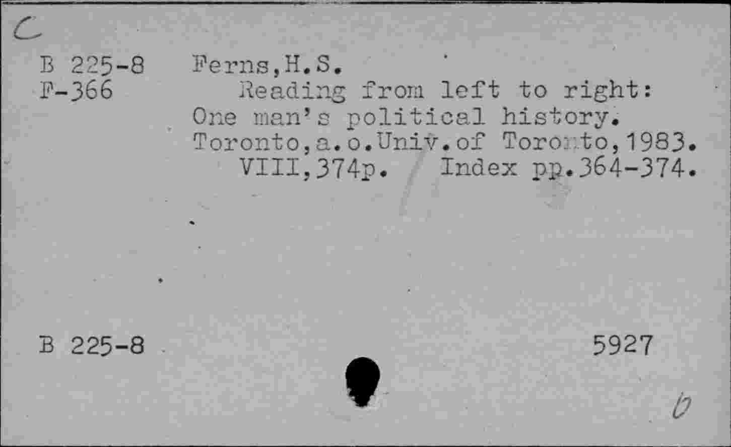 ﻿B 225-8
F-366
Ferns,H.8.
Reading from left to right: One man’s political history. Toronto, a. o.Univ, of Toro:..to, 1983.
VIII,374p. Index pp.364-374.
B 225-8
5927